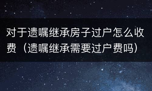 对于遗嘱继承房子过户怎么收费（遗嘱继承需要过户费吗）