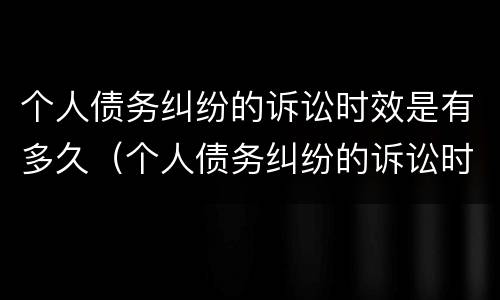 个人债务纠纷的诉讼时效是有多久（个人债务纠纷的诉讼时效是有多久的）