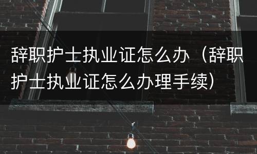 辞职护士执业证怎么办（辞职护士执业证怎么办理手续）