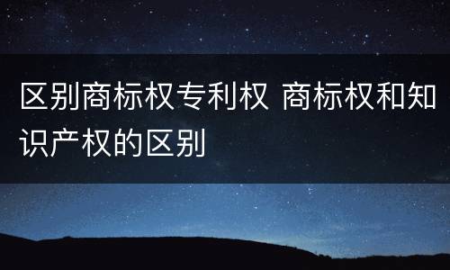 区别商标权专利权 商标权和知识产权的区别