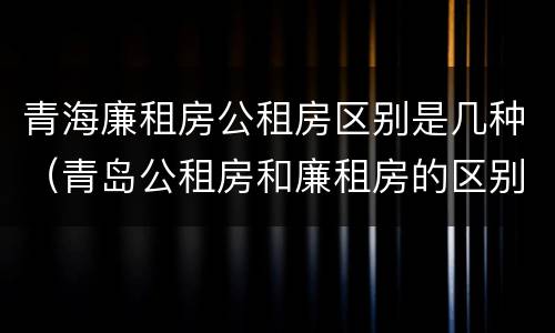 青海廉租房公租房区别是几种（青岛公租房和廉租房的区别）