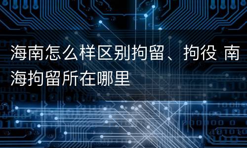 海南怎么样区别拘留、拘役 南海拘留所在哪里