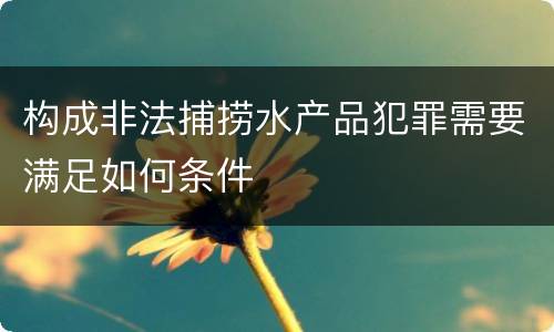 构成非法捕捞水产品犯罪需要满足如何条件