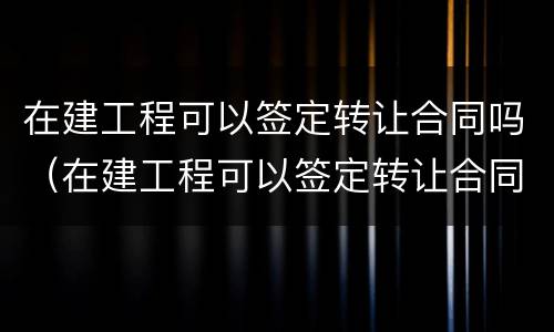 在建工程可以签定转让合同吗（在建工程可以签定转让合同吗）