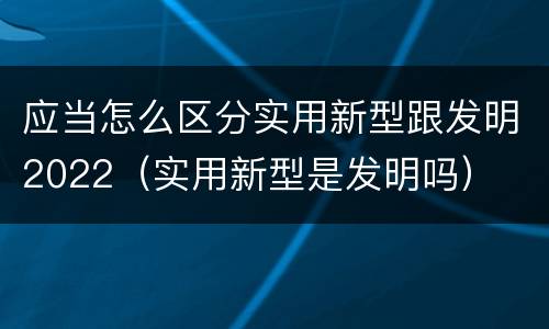 应当怎么区分实用新型跟发明2022（实用新型是发明吗）
