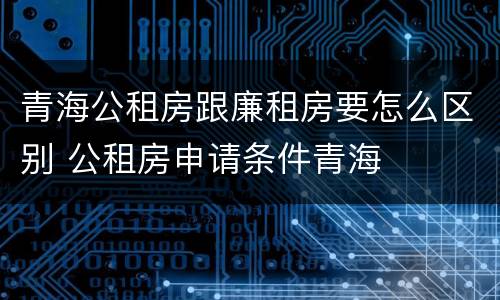 青海公租房跟廉租房要怎么区别 公租房申请条件青海