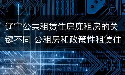 辽宁公共租赁住房廉租房的关键不同 公租房和政策性租赁住房