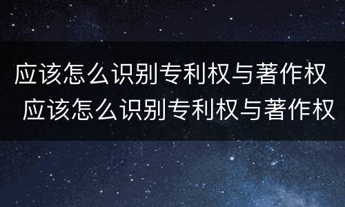 应该怎么识别专利权与著作权 应该怎么识别专利权与著作权呢