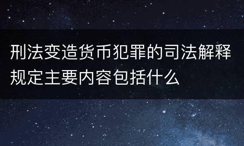 刑法变造货币犯罪的司法解释规定主要内容包括什么