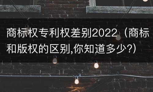 商标权专利权差别2022（商标和版权的区别,你知道多少?）