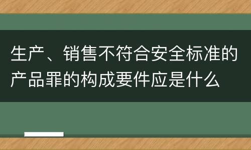 生产、销售不符合安全标准的产品罪的构成要件应是什么