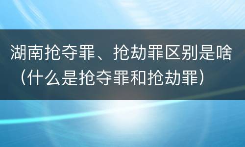 湖南抢夺罪、抢劫罪区别是啥（什么是抢夺罪和抢劫罪）