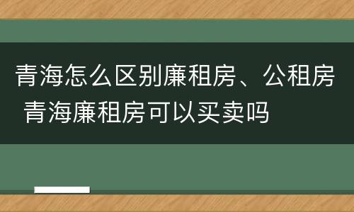 青海怎么区别廉租房、公租房 青海廉租房可以买卖吗