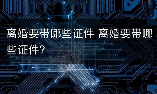 离婚要带哪些证件 离婚要带哪些证件?