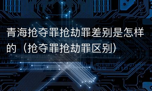 青海抢夺罪抢劫罪差别是怎样的（抢夺罪抢劫罪区别）