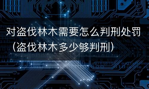 对盗伐林木需要怎么判刑处罚（盗伐林木多少够判刑）