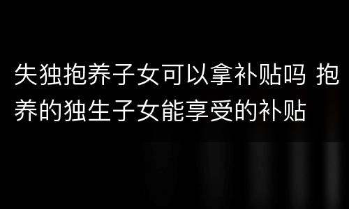 失独抱养子女可以拿补贴吗 抱养的独生子女能享受的补贴