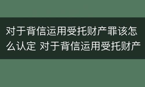 对于背信运用受托财产罪该怎么认定 对于背信运用受托财产罪该怎么认定