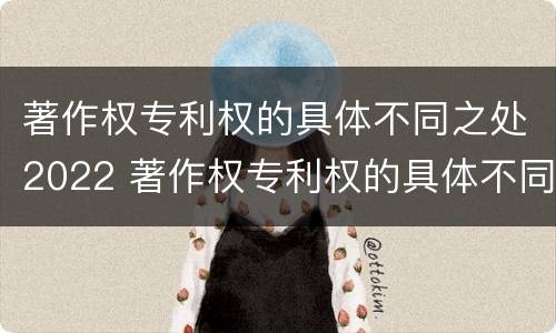 著作权专利权的具体不同之处2022 著作权专利权的具体不同之处2022年
