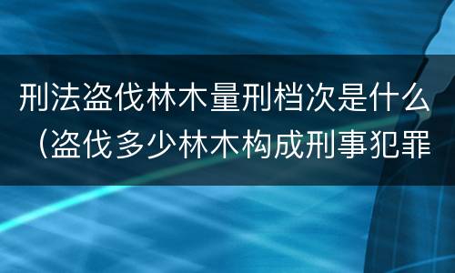 刑法盗伐林木量刑档次是什么（盗伐多少林木构成刑事犯罪）