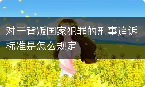 对于背叛国家犯罪的刑事追诉标准是怎么规定