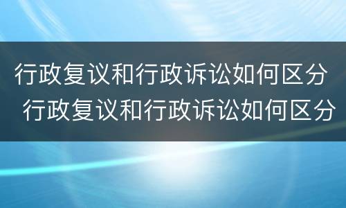 行政复议和行政诉讼如何区分 行政复议和行政诉讼如何区分呢