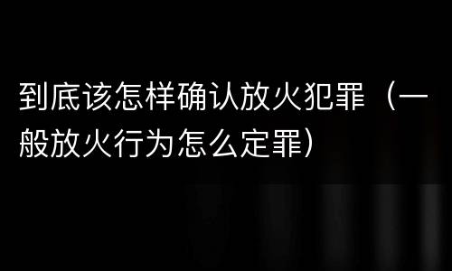 到底该怎样确认放火犯罪（一般放火行为怎么定罪）