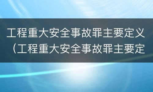 工程重大安全事故罪主要定义（工程重大安全事故罪主要定义是）