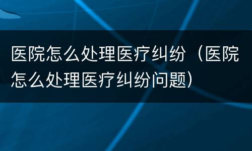 医院怎么处理医疗纠纷（医院怎么处理医疗纠纷问题）