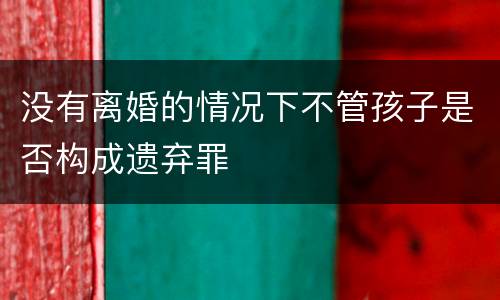 没有离婚的情况下不管孩子是否构成遗弃罪