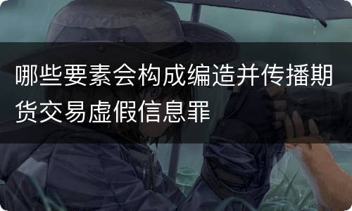 哪些要素会构成编造并传播期货交易虚假信息罪