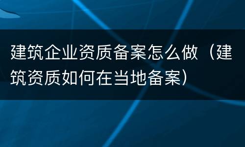 建筑企业资质备案怎么做（建筑资质如何在当地备案）