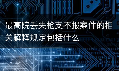 最高院丢失枪支不报案件的相关解释规定包括什么