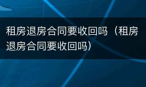 租房退房合同要收回吗（租房退房合同要收回吗）
