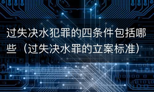 过失决水犯罪的四条件包括哪些（过失决水罪的立案标准）