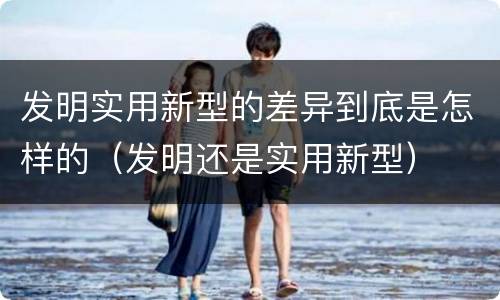 发明实用新型的差异到底是怎样的（发明还是实用新型）