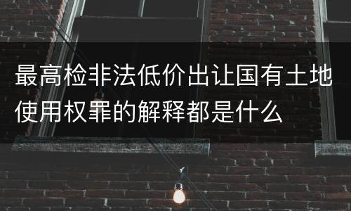 最高检非法低价出让国有土地使用权罪的解释都是什么