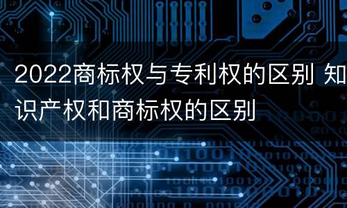 2022商标权与专利权的区别 知识产权和商标权的区别