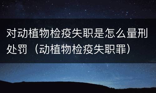 对动植物检疫失职是怎么量刑处罚（动植物检疫失职罪）