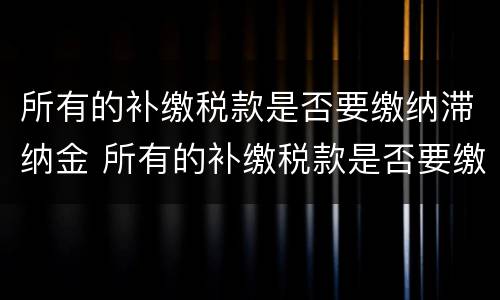 所有的补缴税款是否要缴纳滞纳金 所有的补缴税款是否要缴纳滞纳金和滞纳金