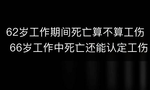 62岁工作期间死亡算不算工伤 66岁工作中死亡还能认定工伤吗