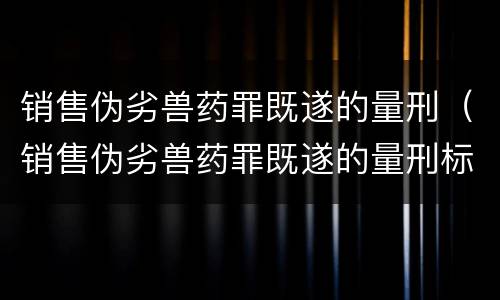 销售伪劣兽药罪既遂的量刑（销售伪劣兽药罪既遂的量刑标准）