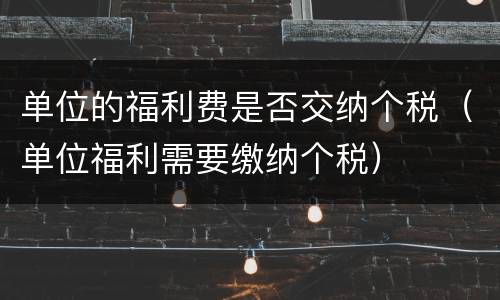 单位的福利费是否交纳个税（单位福利需要缴纳个税）