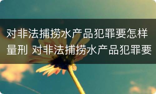 对非法捕捞水产品犯罪要怎样量刑 对非法捕捞水产品犯罪要怎样量刑呢