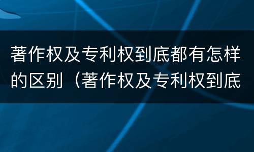 著作权及专利权到底都有怎样的区别（著作权及专利权到底都有怎样的区别和联系）