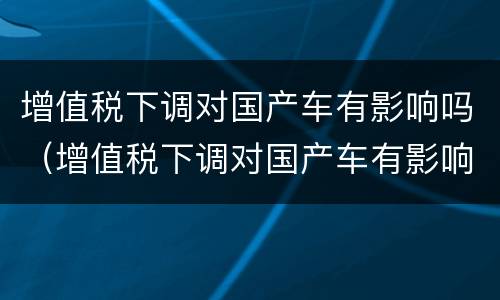 增值税下调对国产车有影响吗（增值税下调对国产车有影响吗现在）