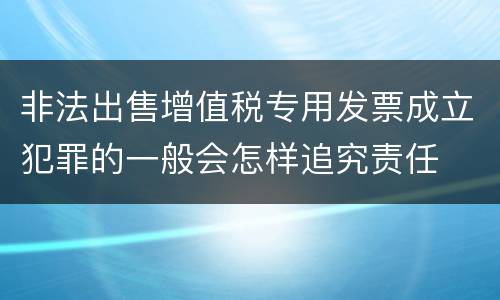 非法出售增值税专用发票成立犯罪的一般会怎样追究责任