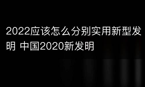 2022应该怎么分别实用新型发明 中国2020新发明
