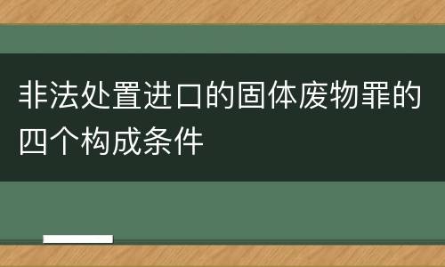 非法处置进口的固体废物罪的四个构成条件