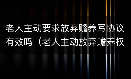 老人主动要求放弃赡养写协议有效吗（老人主动放弃赡养权有效吗）